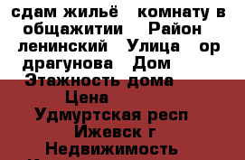 сдам жильё ( комнату в общажитии) › Район ­ ленинский › Улица ­ ор.драгунова › Дом ­ 62 › Этажность дома ­ 9 › Цена ­ 6 000 - Удмуртская респ., Ижевск г. Недвижимость » Квартиры аренда   . Удмуртская респ.